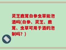 灵芝鹿茸白参虫草能泡酒吗(白参、灵芝、鹿茸、虫草可用于酒的泡制吗？)