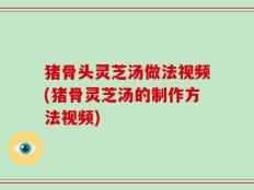 猪骨头灵芝汤做法视频(猪骨灵芝汤的制作方法视频)