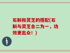 石斛和灵芝的搭配(石斛与灵芝合二为一，功效更出众！)