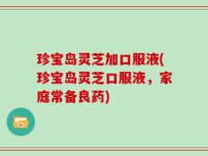 珍宝岛灵芝加口服液(珍宝岛灵芝口服液，家庭常备良药)
