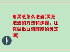 用灵芝怎么泡酒(灵芝泡酒的方法和步骤，让你做出口感醇厚的灵芝酒)