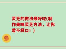 灵芝的做法最好吃(制作美味灵芝方法，让你爱不释口！)