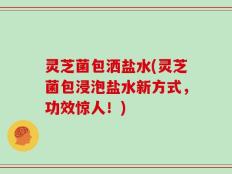灵芝菌包洒盐水(灵芝菌包浸泡盐水新方式，功效惊人！)