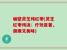 破壁灵芝炖红枣(灵芝红枣炖汤：疗效显著，健康又美味)