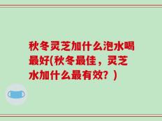 秋冬灵芝加什么泡水喝最好(秋冬最佳，灵芝水加什么最有效？)