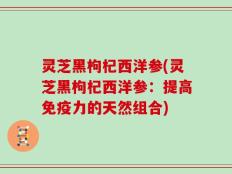 灵芝黑枸杞西洋参(灵芝黑枸杞西洋参：提高免疫力的天然组合)