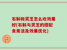 石斛和灵芝怎么吃效果好(石斛与灵芝的搭配食用法及效果优化)