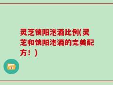 灵芝锁阳泡酒比例(灵芝和锁阳泡酒的完美配方！)