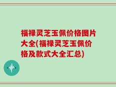 福禄灵芝玉佩价格图片大全(福禄灵芝玉佩价格及款式大全汇总)