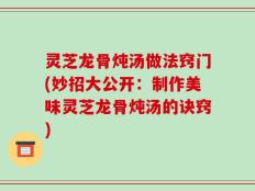 灵芝龙骨炖汤做法窍门(妙招大公开：制作美味灵芝龙骨炖汤的诀窍)