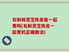 石斛和灵芝陈皮能一起煮吗(石斛灵芝陈皮一起煮的正确做法)