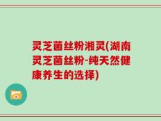 灵芝菌丝粉湘灵(湖南灵芝菌丝粉-纯天然健康养生的选择)