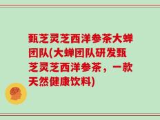 甄芝灵芝西洋参茶大蝉团队(大蝉团队研发甄芝灵芝西洋参茶，一款天然健康饮料)