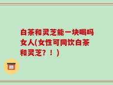白茶和灵芝能一块喝吗女人(女性可同饮白茶和灵芝？！)