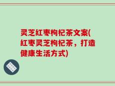 灵芝红枣枸杞茶文案(红枣灵芝枸杞茶，打造健康生活方式)