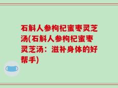 石斛人参枸杞蜜枣灵芝汤(石斛人参枸杞蜜枣灵芝汤：滋补身体的好帮手)