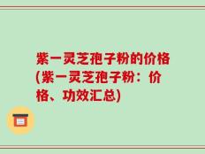 紫一灵芝孢子粉的价格(紫一灵芝孢子粉：价格、功效汇总)