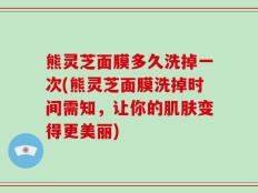 熊灵芝面膜多久洗掉一次(熊灵芝面膜洗掉时间需知，让你的肌肤变得更美丽)