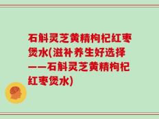 石斛灵芝黄精枸杞红枣煲水(滋补养生好选择——石斛灵芝黄精枸杞红枣煲水)