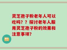 灵芝孢子粉老年人可以吃吗？？探讨老年人服用灵芝孢子粉的效果和注意事项？