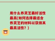 用什么养灵芝最好活性最高(如何选择最适合养灵芝的材料以获得其最高活性？)