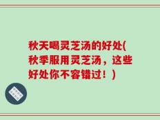 秋天喝灵芝汤的好处(秋季服用灵芝汤，这些好处你不容错过！)