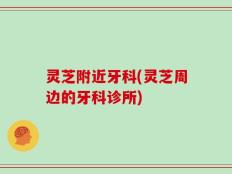 灵芝附近牙科(灵芝周边的牙科诊所)