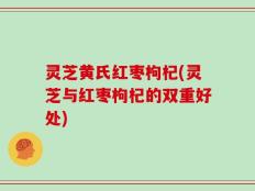 灵芝黄氏红枣枸杞(灵芝与红枣枸杞的双重好处)