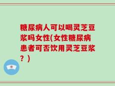 糖尿病人可以喝灵芝豆浆吗女性(女性糖尿病患者可否饮用灵芝豆浆？)