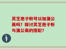 灵芝孢子粉可以加蒲公英吗？探讨灵芝孢子粉与蒲公英的搭配？