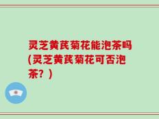 灵芝黄芪菊花能泡茶吗(灵芝黄芪菊花可否泡茶？)
