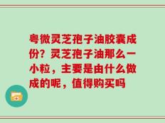 粤微灵芝孢子油胶囊成份？灵芝孢子油那么一小粒，主要是由什么做成的呢，值得购买吗