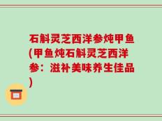 石斛灵芝西洋参炖甲鱼(甲鱼炖石斛灵芝西洋参：滋补美味养生佳品)