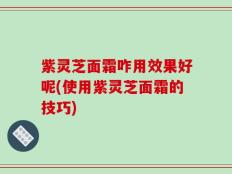 紫灵芝面霜咋用效果好呢(使用紫灵芝面霜的技巧)