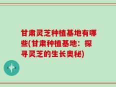 甘肃灵芝种植基地有哪些(甘肃种植基地：探寻灵芝的生长奥秘)