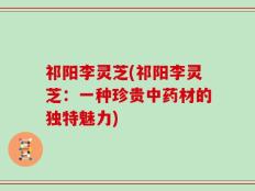 祁阳李灵芝(祁阳李灵芝：一种珍贵中药材的独特魅力)