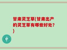 甘肃灵芝草(甘肃出产的灵芝草有哪些好处？)