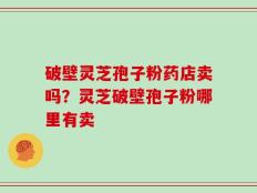 破壁灵芝孢子粉药店卖吗？灵芝破壁孢子粉哪里有卖