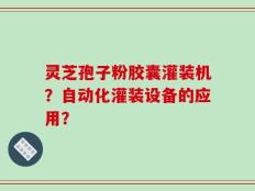 灵芝孢子粉胶囊灌装机？自动化灌装设备的应用？