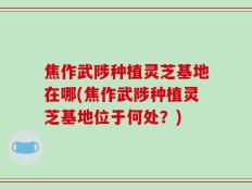 焦作武陟种植灵芝基地在哪(焦作武陟种植灵芝基地位于何处？)