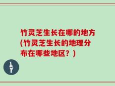 竹灵芝生长在哪的地方(竹灵芝生长的地理分布在哪些地区？)
