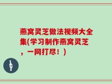 燕窝灵芝做法视频大全集(学习制作燕窝灵芝，一网打尽！)