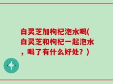 白灵芝加枸杞泡水喝(白灵芝和枸杞一起泡水，喝了有什么好处？)