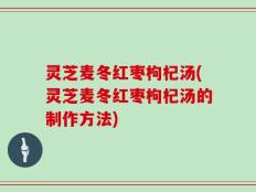 灵芝麦冬红枣枸杞汤(灵芝麦冬红枣枸杞汤的制作方法)