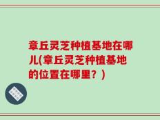 章丘灵芝种植基地在哪儿(章丘灵芝种植基地的位置在哪里？)
