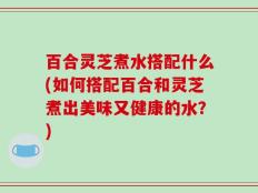 百合灵芝煮水搭配什么(如何搭配百合和灵芝煮出美味又健康的水？)