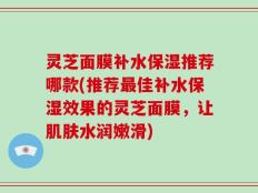 灵芝面膜补水保湿推荐哪款(推荐最佳补水保湿效果的灵芝面膜，让肌肤水润嫩滑)