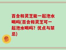百合和灵芝能一起泡水喝吗(百合和灵芝可一起泡水喝吗？优点与禁忌)
