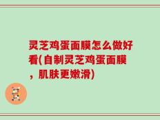 灵芝鸡蛋面膜怎么做好看(自制灵芝鸡蛋面膜，肌肤更嫩滑)