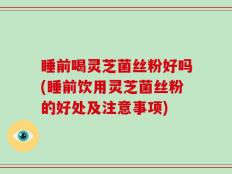 睡前喝灵芝菌丝粉好吗(睡前饮用灵芝菌丝粉的好处及注意事项)